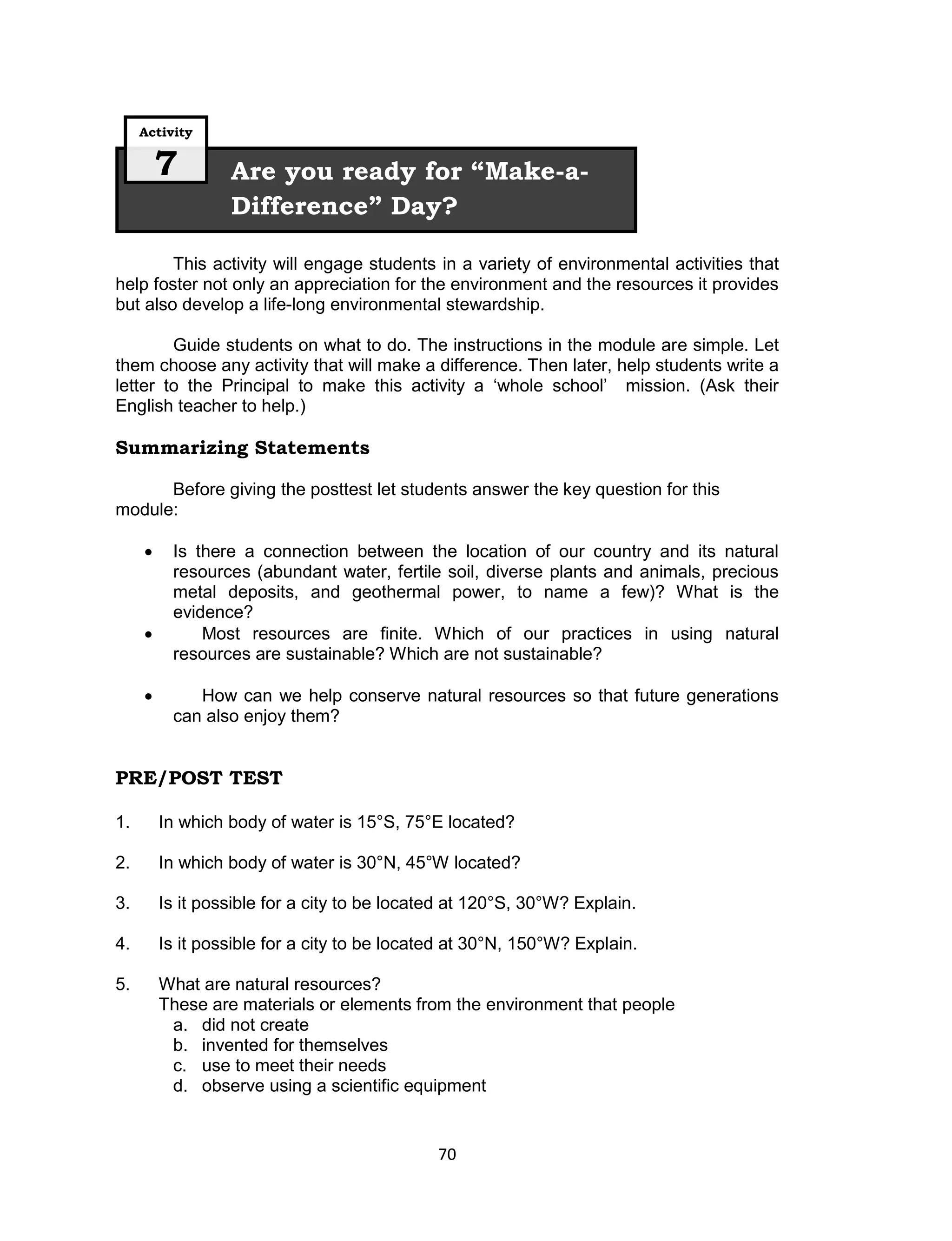 Activity

         7        Are you ready for “Make-a-
                  Difference” Day?

        This activity will engage students in a variety of environmental activities that
help foster not only an appreciation for the environment and the resources it provides
but also develop a life-long environmental stewardship.

        Guide students on what to do. The instructions in the module are simple. Let
them choose any activity that will make a difference. Then later, help students write a
letter to the Principal to make this activity a ‘whole school’ mission. (Ask their
English teacher to help.)

Summarizing Statements

      Before giving the posttest let students answer the key question for this
module:

         Is there a connection between the location of our country and its natural
          resources (abundant water, fertile soil, diverse plants and animals, precious
          metal deposits, and geothermal power, to name a few)? What is the
          evidence?
             Most resources are finite. Which of our practices in using natural
          resources are sustainable? Which are not sustainable?

            How can we help conserve natural resources so that future generations
          can also enjoy them?


PRE/POST TEST

1.       In which body of water is 15°S, 75°E located?

2.       In which body of water is 30°N, 45°W located?

3.       Is it possible for a city to be located at 120°S, 30°W? Explain.

4.       Is it possible for a city to be located at 30°N, 150°W? Explain.

5.       What are natural resources?
         These are materials or elements from the environment that people
          a. did not create
          b. invented for themselves
          c. use to meet their needs
          d. observe using a scientific equipment


                                              70
 