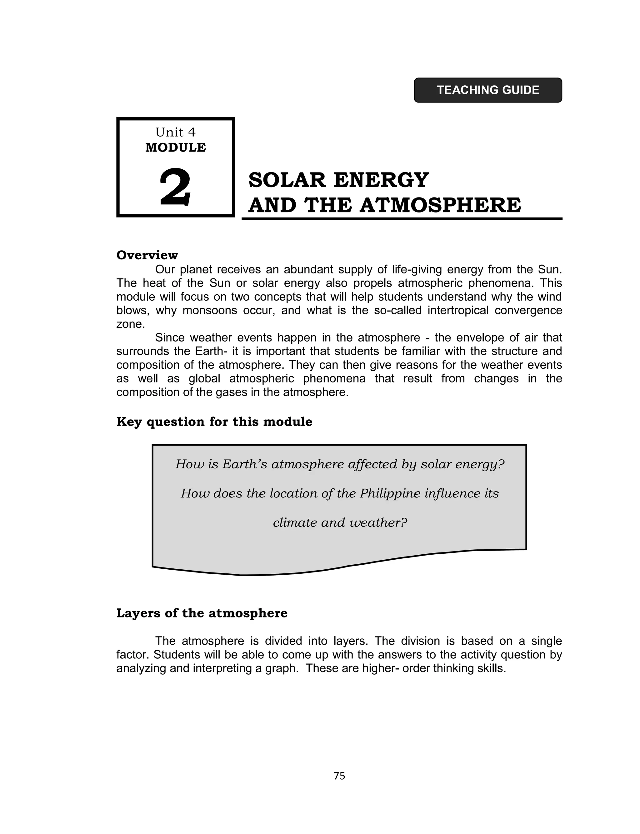 TEACHING GUIDE


      Unit 4
     MODULE



       2                 SOLAR ENERGY
                         AND THE ATMOSPHERE

Overview
       Our planet receives an abundant supply of life-giving energy from the Sun.
The heat of the Sun or solar energy also propels atmospheric phenomena. This
module will focus on two concepts that will help students understand why the wind
blows, why monsoons occur, and what is the so-called intertropical convergence
zone.
       Since weather events happen in the atmosphere - the envelope of air that
surrounds the Earth- it is important that students be familiar with the structure and
composition of the atmosphere. They can then give reasons for the weather events
as well as global atmospheric phenomena that result from changes in the
composition of the gases in the atmosphere.

Key question for this module


           How is Earth’s atmosphere affected by solar energy?

            How does the location of the Philippine influence its

                             climate and weather?




Layers of the atmosphere

        The atmosphere is divided into layers. The division is based on a single
factor. Students will be able to come up with the answers to the activity question by
analyzing and interpreting a graph. These are higher- order thinking skills.




                                         75
 