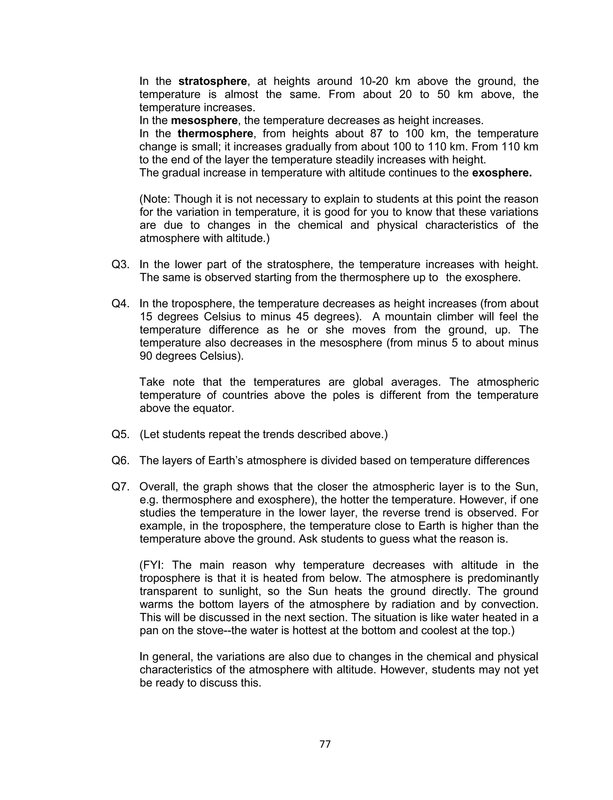 In the stratosphere, at heights around 10-20 km above the ground, the
     temperature is almost the same. From about 20 to 50 km above, the
     temperature increases.
     In the mesosphere, the temperature decreases as height increases.
     In the thermosphere, from heights about 87 to 100 km, the temperature
     change is small; it increases gradually from about 100 to 110 km. From 110 km
     to the end of the layer the temperature steadily increases with height.
     The gradual increase in temperature with altitude continues to the exosphere.

     (Note: Though it is not necessary to explain to students at this point the reason
     for the variation in temperature, it is good for you to know that these variations
     are due to changes in the chemical and physical characteristics of the
     atmosphere with altitude.)

Q3. In the lower part of the stratosphere, the temperature increases with height.
    The same is observed starting from the thermosphere up to the exosphere.

Q4. In the troposphere, the temperature decreases as height increases (from about
    15 degrees Celsius to minus 45 degrees). A mountain climber will feel the
    temperature difference as he or she moves from the ground, up. The
    temperature also decreases in the mesosphere (from minus 5 to about minus
    90 degrees Celsius).

     Take note that the temperatures are global averages. The atmospheric
     temperature of countries above the poles is different from the temperature
     above the equator.

Q5. (Let students repeat the trends described above.)

Q6. The layers of Earth’s atmosphere is divided based on temperature differences

Q7. Overall, the graph shows that the closer the atmospheric layer is to the Sun,
    e.g. thermosphere and exosphere), the hotter the temperature. However, if one
    studies the temperature in the lower layer, the reverse trend is observed. For
    example, in the troposphere, the temperature close to Earth is higher than the
    temperature above the ground. Ask students to guess what the reason is.

     (FYI: The main reason why temperature decreases with altitude in the
     troposphere is that it is heated from below. The atmosphere is predominantly
     transparent to sunlight, so the Sun heats the ground directly. The ground
     warms the bottom layers of the atmosphere by radiation and by convection.
     This will be discussed in the next section. The situation is like water heated in a
     pan on the stove--the water is hottest at the bottom and coolest at the top.)

     In general, the variations are also due to changes in the chemical and physical
     characteristics of the atmosphere with altitude. However, students may not yet
     be ready to discuss this.




                                          77
 
