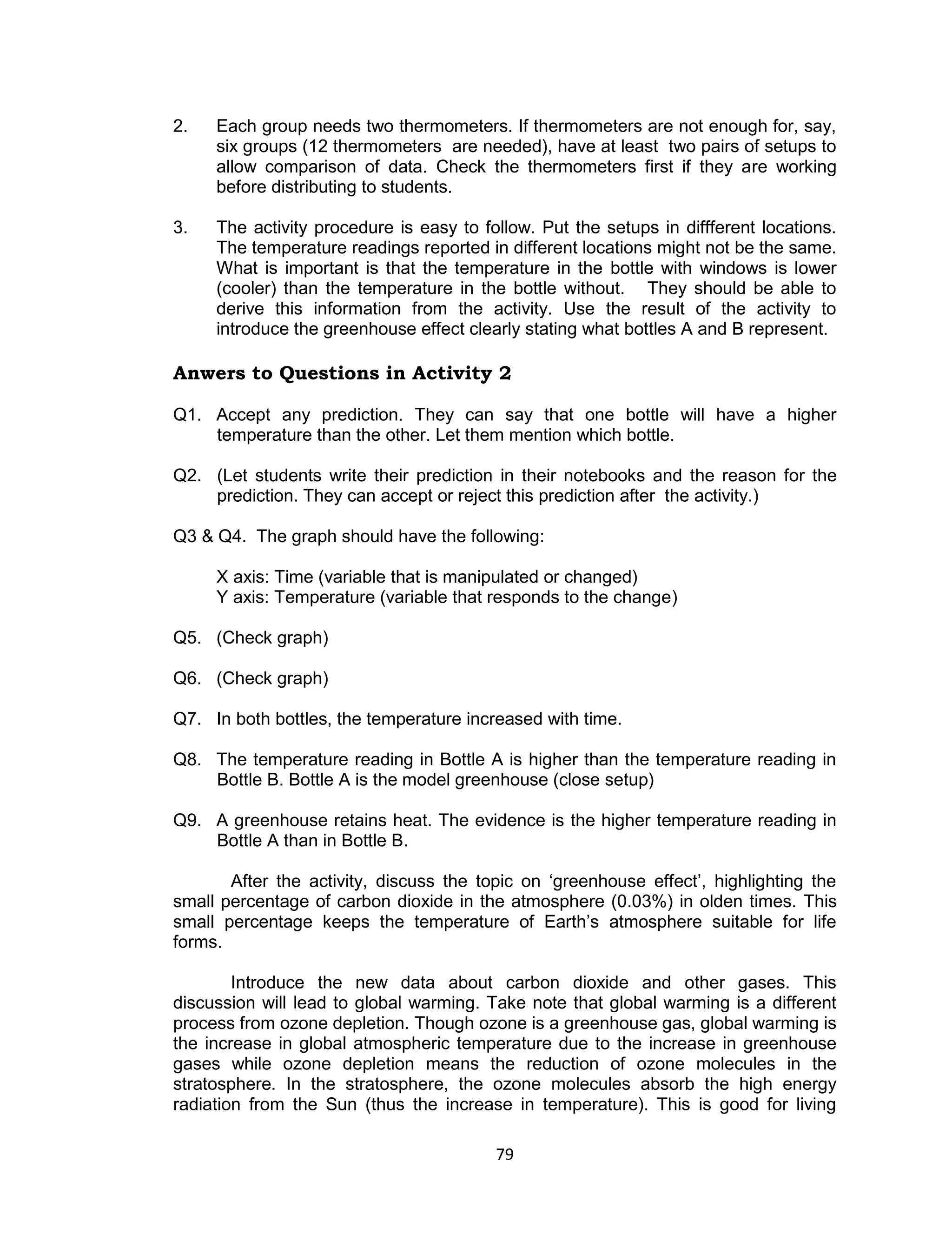2.   Each group needs two thermometers. If thermometers are not enough for, say,
     six groups (12 thermometers are needed), have at least two pairs of setups to
     allow comparison of data. Check the thermometers first if they are working
     before distributing to students.

3.   The activity procedure is easy to follow. Put the setups in diffferent locations.
     The temperature readings reported in different locations might not be the same.
     What is important is that the temperature in the bottle with windows is lower
     (cooler) than the temperature in the bottle without. They should be able to
     derive this information from the activity. Use the result of the activity to
     introduce the greenhouse effect clearly stating what bottles A and B represent.

Anwers to Questions in Activity 2

Q1. Accept any prediction. They can say that one bottle will have a higher
    temperature than the other. Let them mention which bottle.

Q2. (Let students write their prediction in their notebooks and the reason for the
    prediction. They can accept or reject this prediction after the activity.)

Q3 & Q4. The graph should have the following:

     X axis: Time (variable that is manipulated or changed)
     Y axis: Temperature (variable that responds to the change)

Q5. (Check graph)

Q6. (Check graph)

Q7. In both bottles, the temperature increased with time.

Q8. The temperature reading in Bottle A is higher than the temperature reading in
    Bottle B. Bottle A is the model greenhouse (close setup)

Q9. A greenhouse retains heat. The evidence is the higher temperature reading in
    Bottle A than in Bottle B.

       After the activity, discuss the topic on ‘greenhouse effect’, highlighting the
small percentage of carbon dioxide in the atmosphere (0.03%) in olden times. This
small percentage keeps the temperature of Earth’s atmosphere suitable for life
forms.

        Introduce the new data about carbon dioxide and other gases. This
discussion will lead to global warming. Take note that global warming is a different
process from ozone depletion. Though ozone is a greenhouse gas, global warming is
the increase in global atmospheric temperature due to the increase in greenhouse
gases while ozone depletion means the reduction of ozone molecules in the
stratosphere. In the stratosphere, the ozone molecules absorb the high energy
radiation from the Sun (thus the increase in temperature). This is good for living

                                         79
 