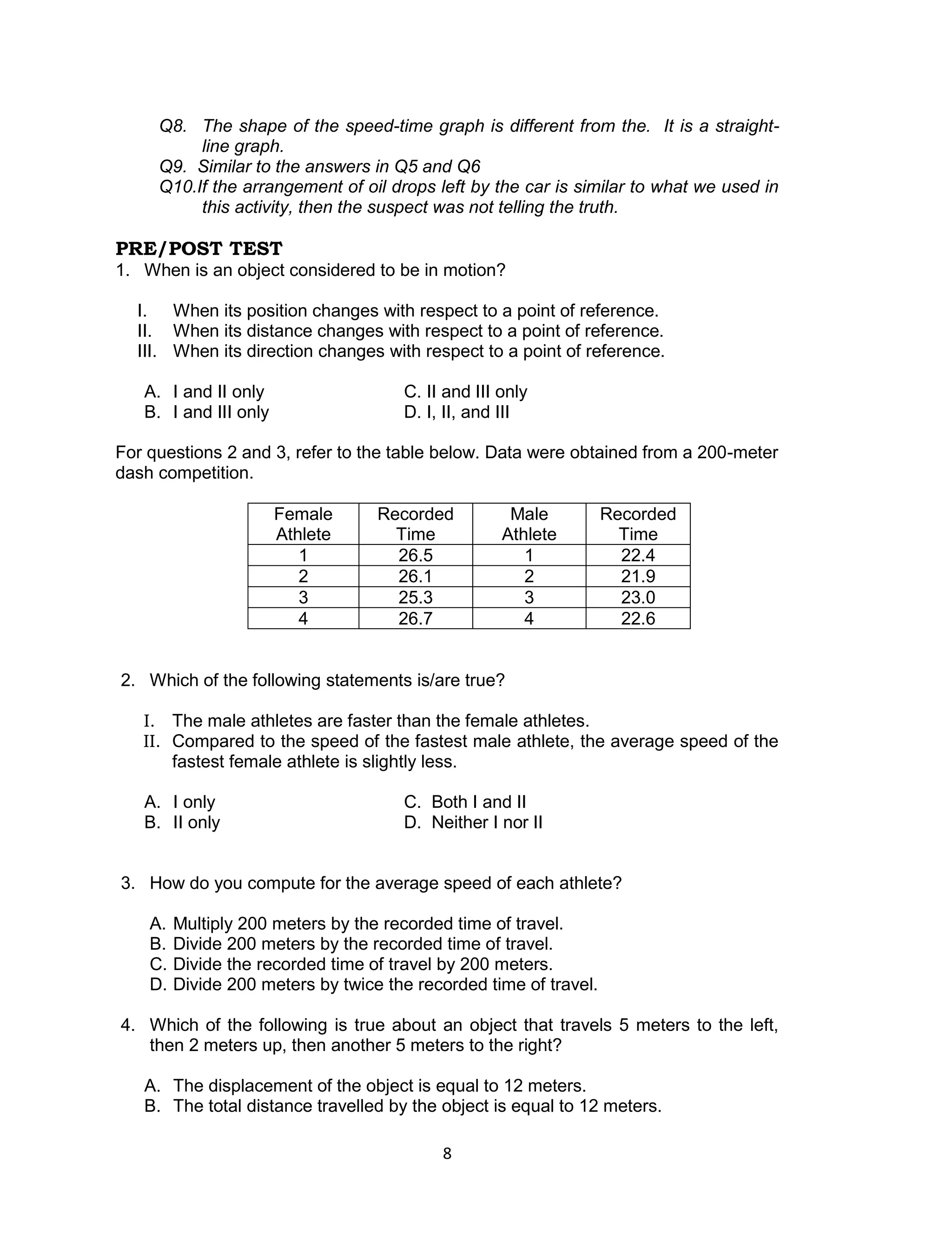 Q8. The shape of the speed-time graph is different from the. It is a straight-
          line graph.
     Q9. Similar to the answers in Q5 and Q6
     Q10.If the arrangement of oil drops left by the car is similar to what we used in
          this activity, then the suspect was not telling the truth.

PRE/POST TEST
1. When is an object considered to be in motion?

  I. When its position changes with respect to a point of reference.
  II. When its distance changes with respect to a point of reference.
  III. When its direction changes with respect to a point of reference.

   A. I and II only                   C. II and III only
   B. I and III only                  D. I, II, and III

For questions 2 and 3, refer to the table below. Data were obtained from a 200-meter
dash competition.

                       Female      Recorded          Male          Recorded
                       Athlete       Time           Athlete          Time
                          1          26.5              1             22.4
                          2          26.1              2             21.9
                          3          25.3              3             23.0
                          4          26.7              4             22.6


2. Which of the following statements is/are true?

   I. The male athletes are faster than the female athletes.
   II. Compared to the speed of the fastest male athlete, the average speed of the
       fastest female athlete is slightly less.

   A. I only                          C. Both I and II
   B. II only                         D. Neither I nor II


3. How do you compute for the average speed of each athlete?

    A.   Multiply 200 meters by the recorded time of travel.
    B.   Divide 200 meters by the recorded time of travel.
    C.   Divide the recorded time of travel by 200 meters.
    D.   Divide 200 meters by twice the recorded time of travel.

4. Which of the following is true about an object that travels 5 meters to the left,
   then 2 meters up, then another 5 meters to the right?

   A. The displacement of the object is equal to 12 meters.
   B. The total distance travelled by the object is equal to 12 meters.

                                           8
 