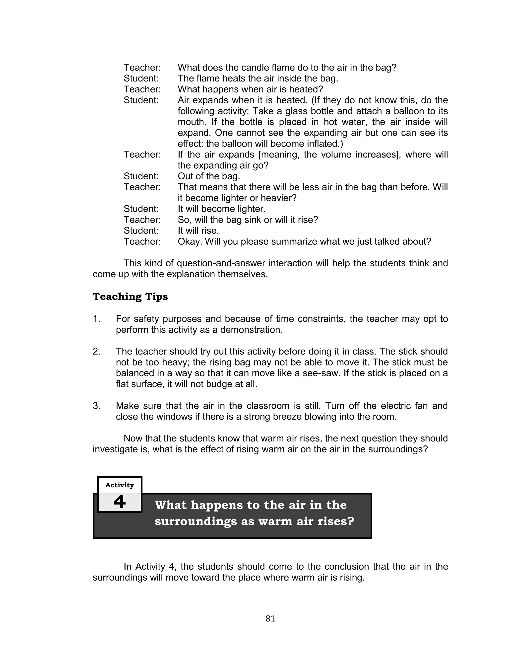 Teacher:    What does the candle flame do to the air in the bag?
          Student:    The flame heats the air inside the bag.
          Teacher:    What happens when air is heated?
          Student:    Air expands when it is heated. (If they do not know this, do the
                      following activity: Take a glass bottle and attach a balloon to its
                      mouth. If the bottle is placed in hot water, the air inside will
                      expand. One cannot see the expanding air but one can see its
                      effect: the balloon will become inflated.)
          Teacher:    If the air expands [meaning, the volume increases], where will
                      the expanding air go?
          Student:    Out of the bag.
          Teacher:    That means that there will be less air in the bag than before. Will
                      it become lighter or heavier?
          Student:    It will become lighter.
          Teacher:    So, will the bag sink or will it rise?
          Student:    It will rise.
          Teacher:    Okay. Will you please summarize what we just talked about?

      This kind of question-and-answer interaction will help the students think and
come up with the explanation themselves.

Teaching Tips

1.     For safety purposes and because of time constraints, the teacher may opt to
       perform this activity as a demonstration.

2.     The teacher should try out this activity before doing it in class. The stick should
       not be too heavy; the rising bag may not be able to move it. The stick must be
       balanced in a way so that it can move like a see-saw. If the stick is placed on a
       flat surface, it will not budge at all.

3.     Make sure that the air in the classroom is still. Turn off the electric fan and
       close the windows if there is a strong breeze blowing into the room.

        Now that the students know that warm air rises, the next question they should
investigate is, what is the effect of rising warm air on the air in the surroundings?


     Activity


       4        What happens to the air in the
                surroundings as warm air rises?


       In Activity 4, the students should come to the conclusion that the air in the
surroundings will move toward the place where warm air is rising.



                                            81
 