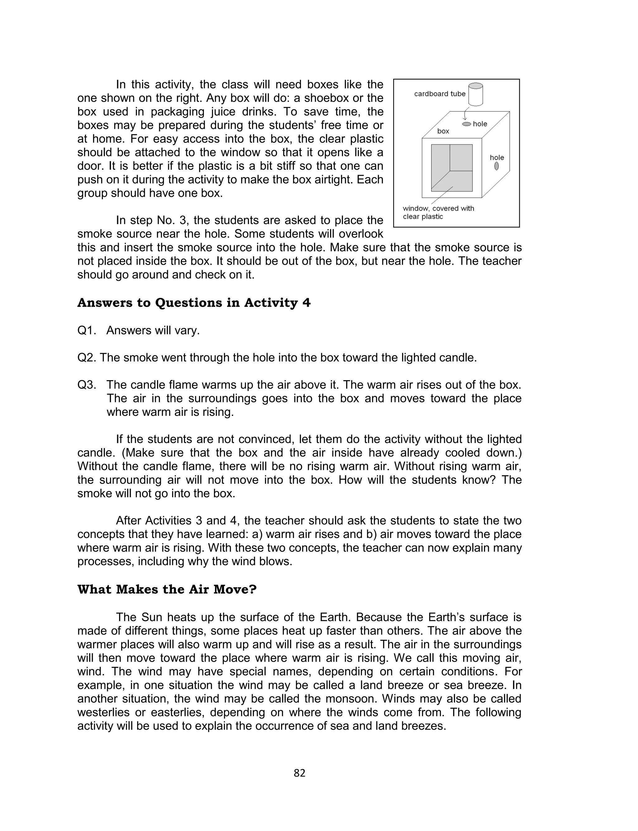 In this activity, the class will need boxes like the
one shown on the right. Any box will do: a shoebox or the
box used in packaging juice drinks. To save time, the
boxes may be prepared during the students’ free time or
at home. For easy access into the box, the clear plastic
should be attached to the window so that it opens like a
door. It is better if the plastic is a bit stiff so that one can
push on it during the activity to make the box airtight. Each
group should have one box.

       In step No. 3, the students are asked to place the
smoke source near the hole. Some students will overlook
this and insert the smoke source into the hole. Make sure that the smoke source is
not placed inside the box. It should be out of the box, but near the hole. The teacher
should go around and check on it.

Answers to Questions in Activity 4

Q1. Answers will vary.

Q2. The smoke went through the hole into the box toward the lighted candle.

Q3. The candle flame warms up the air above it. The warm air rises out of the box.
    The air in the surroundings goes into the box and moves toward the place
    where warm air is rising.

       If the students are not convinced, let them do the activity without the lighted
candle. (Make sure that the box and the air inside have already cooled down.)
Without the candle flame, there will be no rising warm air. Without rising warm air,
the surrounding air will not move into the box. How will the students know? The
smoke will not go into the box.

       After Activities 3 and 4, the teacher should ask the students to state the two
concepts that they have learned: a) warm air rises and b) air moves toward the place
where warm air is rising. With these two concepts, the teacher can now explain many
processes, including why the wind blows.

What Makes the Air Move?

         The Sun heats up the surface of the Earth. Because the Earth’s surface is
made of different things, some places heat up faster than others. The air above the
warmer places will also warm up and will rise as a result. The air in the surroundings
will then move toward the place where warm air is rising. We call this moving air,
wind. The wind may have special names, depending on certain conditions. For
example, in one situation the wind may be called a land breeze or sea breeze. In
another situation, the wind may be called the monsoon. Winds may also be called
westerlies or easterlies, depending on where the winds come from. The following
activity will be used to explain the occurrence of sea and land breezes.


                                             82
 