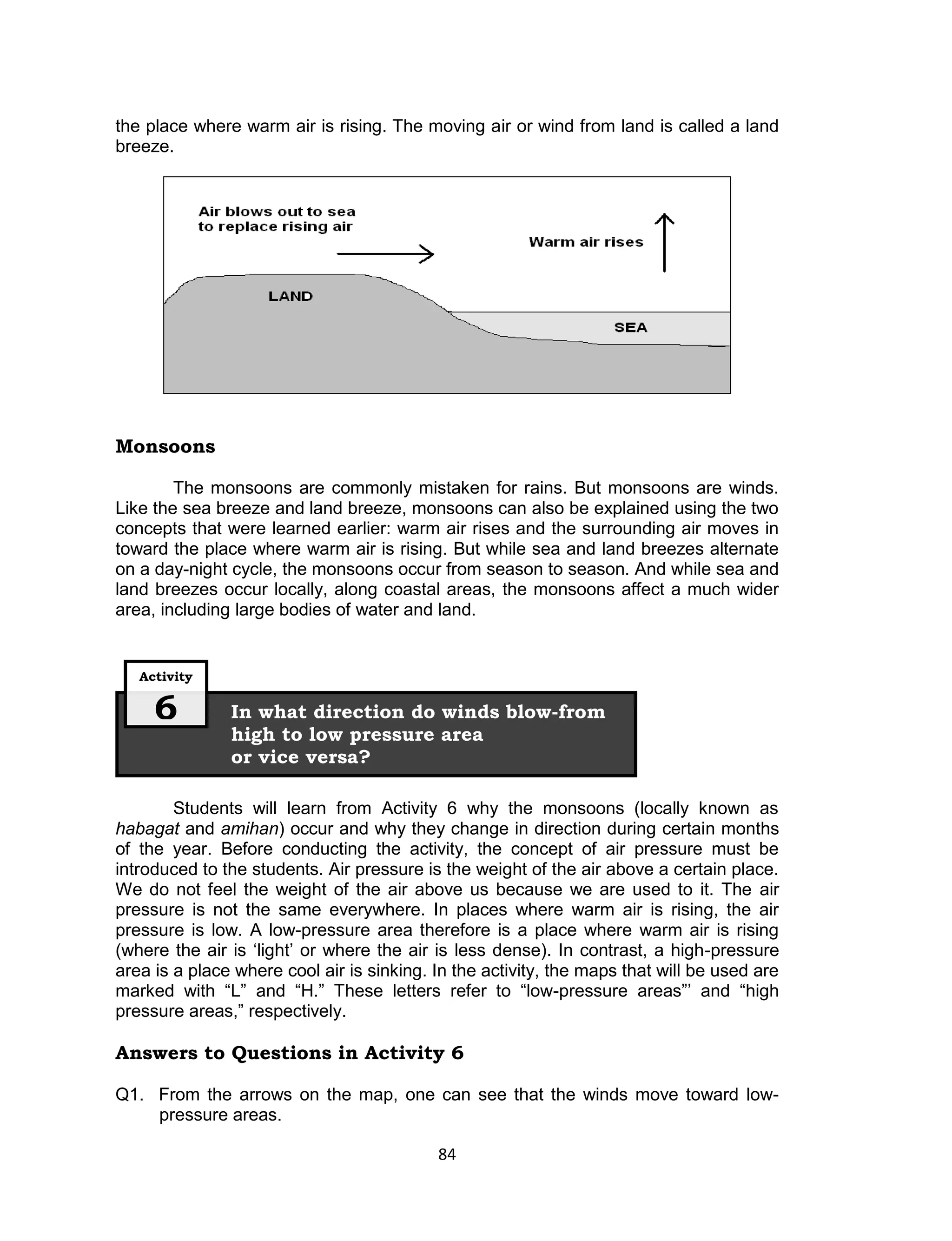 the place where warm air is rising. The moving air or wind from land is called a land
breeze.




Monsoons

        The monsoons are commonly mistaken for rains. But monsoons are winds.
Like the sea breeze and land breeze, monsoons can also be explained using the two
concepts that were learned earlier: warm air rises and the surrounding air moves in
toward the place where warm air is rising. But while sea and land breezes alternate
on a day-night cycle, the monsoons occur from season to season. And while sea and
land breezes occur locally, along coastal areas, the monsoons affect a much wider
area, including large bodies of water and land.


   Activity


     6         In what direction do winds blow-from
               high to low pressure area
               or vice versa?

        Students will learn from Activity 6 why the monsoons (locally known as
habagat and amihan) occur and why they change in direction during certain months
of the year. Before conducting the activity, the concept of air pressure must be
introduced to the students. Air pressure is the weight of the air above a certain place.
We do not feel the weight of the air above us because we are used to it. The air
pressure is not the same everywhere. In places where warm air is rising, the air
pressure is low. A low-pressure area therefore is a place where warm air is rising
(where the air is ‘light’ or where the air is less dense). In contrast, a high-pressure
area is a place where cool air is sinking. In the activity, the maps that will be used are
marked with “L” and “H.” These letters refer to “low-pressure areas”’ and “high
pressure areas,” respectively.

Answers to Questions in Activity 6

Q1. From the arrows on the map, one can see that the winds move toward low-
    pressure areas.

                                           84
 