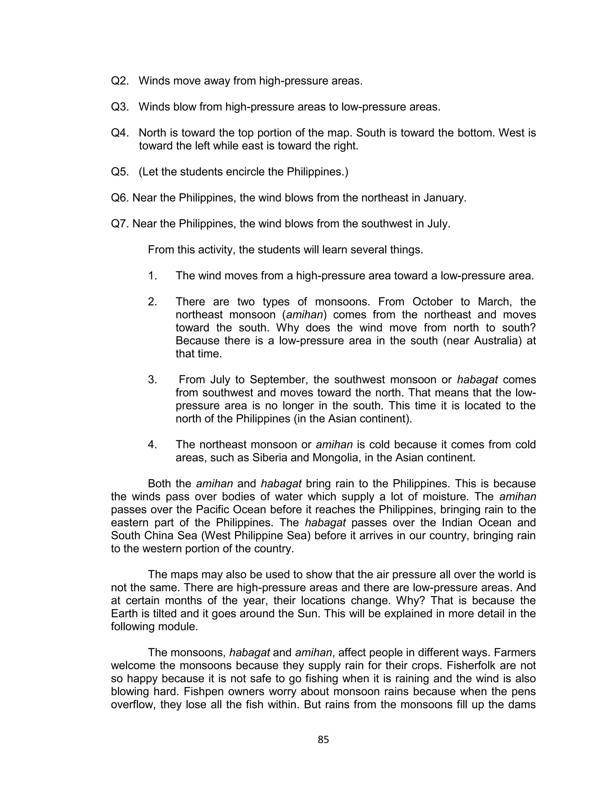 Q2. Winds move away from high-pressure areas.

Q3. Winds blow from high-pressure areas to low-pressure areas.

Q4. North is toward the top portion of the map. South is toward the bottom. West is
    toward the left while east is toward the right.

Q5. (Let the students encircle the Philippines.)

Q6. Near the Philippines, the wind blows from the northeast in January.

Q7. Near the Philippines, the wind blows from the southwest in July.

       From this activity, the students will learn several things.

       1.    The wind moves from a high-pressure area toward a low-pressure area.

       2.    There are two types of monsoons. From October to March, the
             northeast monsoon (amihan) comes from the northeast and moves
             toward the south. Why does the wind move from north to south?
             Because there is a low-pressure area in the south (near Australia) at
             that time.

       3.     From July to September, the southwest monsoon or habagat comes
             from southwest and moves toward the north. That means that the low-
             pressure area is no longer in the south. This time it is located to the
             north of the Philippines (in the Asian continent).

       4.    The northeast monsoon or amihan is cold because it comes from cold
             areas, such as Siberia and Mongolia, in the Asian continent.

        Both the amihan and habagat bring rain to the Philippines. This is because
the winds pass over bodies of water which supply a lot of moisture. The amihan
passes over the Pacific Ocean before it reaches the Philippines, bringing rain to the
eastern part of the Philippines. The habagat passes over the Indian Ocean and
South China Sea (West Philippine Sea) before it arrives in our country, bringing rain
to the western portion of the country.

        The maps may also be used to show that the air pressure all over the world is
not the same. There are high-pressure areas and there are low-pressure areas. And
at certain months of the year, their locations change. Why? That is because the
Earth is tilted and it goes around the Sun. This will be explained in more detail in the
following module.

       The monsoons, habagat and amihan, affect people in different ways. Farmers
welcome the monsoons because they supply rain for their crops. Fisherfolk are not
so happy because it is not safe to go fishing when it is raining and the wind is also
blowing hard. Fishpen owners worry about monsoon rains because when the pens
overflow, they lose all the fish within. But rains from the monsoons fill up the dams


                                           85
 