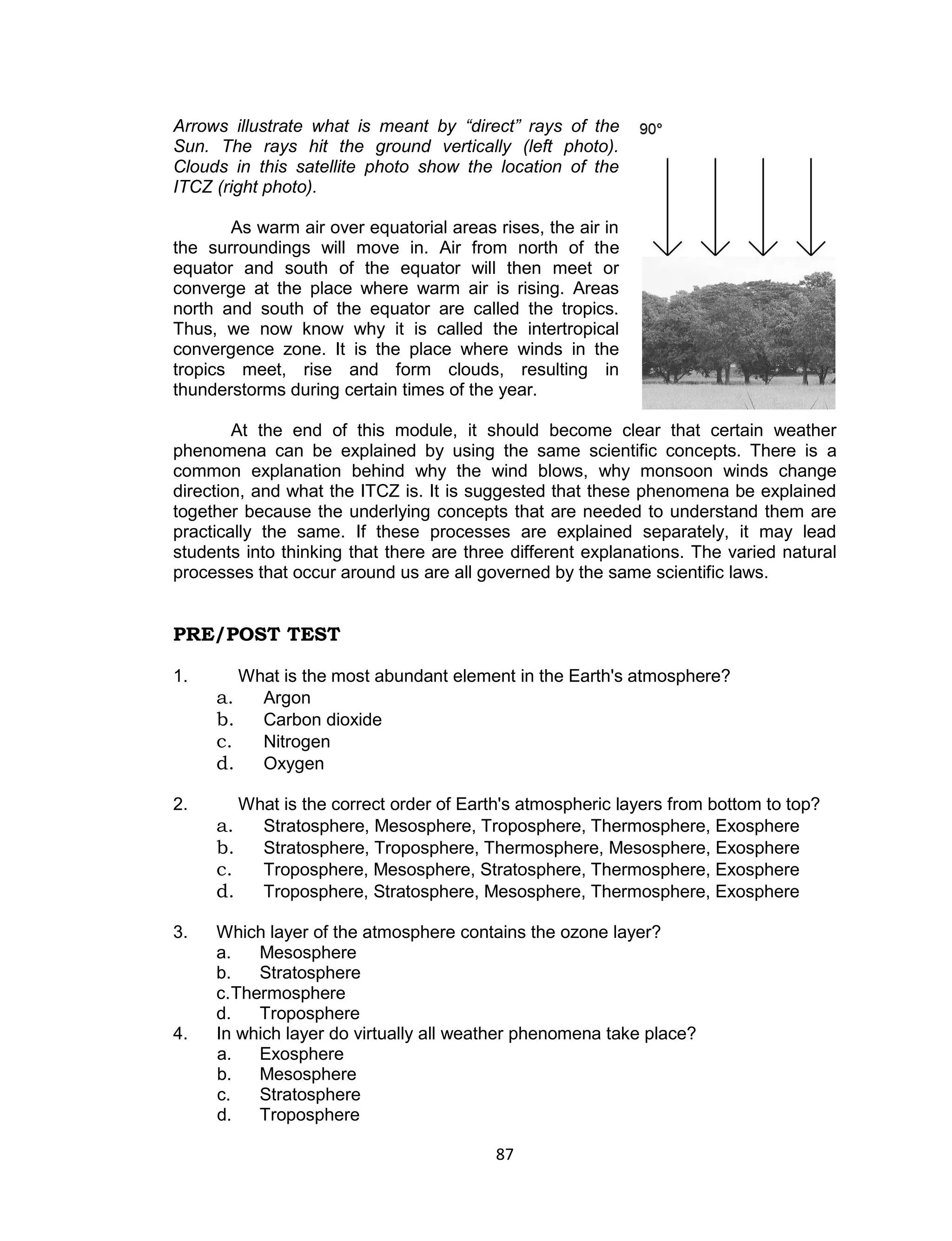 Arrows illustrate what is meant by “direct” rays of the
Sun. The rays hit the ground vertically (left photo).
Clouds in this satellite photo show the location of the
ITCZ (right photo).

       As warm air over equatorial areas rises, the air in
the surroundings will move in. Air from north of the
equator and south of the equator will then meet or
converge at the place where warm air is rising. Areas
north and south of the equator are called the tropics.
Thus, we now know why it is called the intertropical
convergence zone. It is the place where winds in the
tropics meet, rise and form clouds, resulting in
thunderstorms during certain times of the year.

        At the end of this module, it should become clear that certain weather
phenomena can be explained by using the same scientific concepts. There is a
common explanation behind why the wind blows, why monsoon winds change
direction, and what the ITCZ is. It is suggested that these phenomena be explained
together because the underlying concepts that are needed to understand them are
practically the same. If these processes are explained separately, it may lead
students into thinking that there are three different explanations. The varied natural
processes that occur around us are all governed by the same scientific laws.


PRE/POST TEST

1.        What is the most abundant element in the Earth's atmosphere?
     a.     Argon
     b.     Carbon dioxide
     c.     Nitrogen
     d.     Oxygen

2.        What is the correct order of Earth's atmospheric layers from bottom to top?
     a.     Stratosphere, Mesosphere, Troposphere, Thermosphere, Exosphere
     b.     Stratosphere, Troposphere, Thermosphere, Mesosphere, Exosphere
     c.     Troposphere, Mesosphere, Stratosphere, Thermosphere, Exosphere
     d.     Troposphere, Stratosphere, Mesosphere, Thermosphere, Exosphere

3.   Which layer of the atmosphere contains the ozone layer?
     a.    Mesosphere
     b.    Stratosphere
     c. Thermosphere
     d.    Troposphere
4.   In which layer do virtually all weather phenomena take place?
     a.    Exosphere
     b.    Mesosphere
     c.    Stratosphere
     d.    Troposphere

                                           87
 