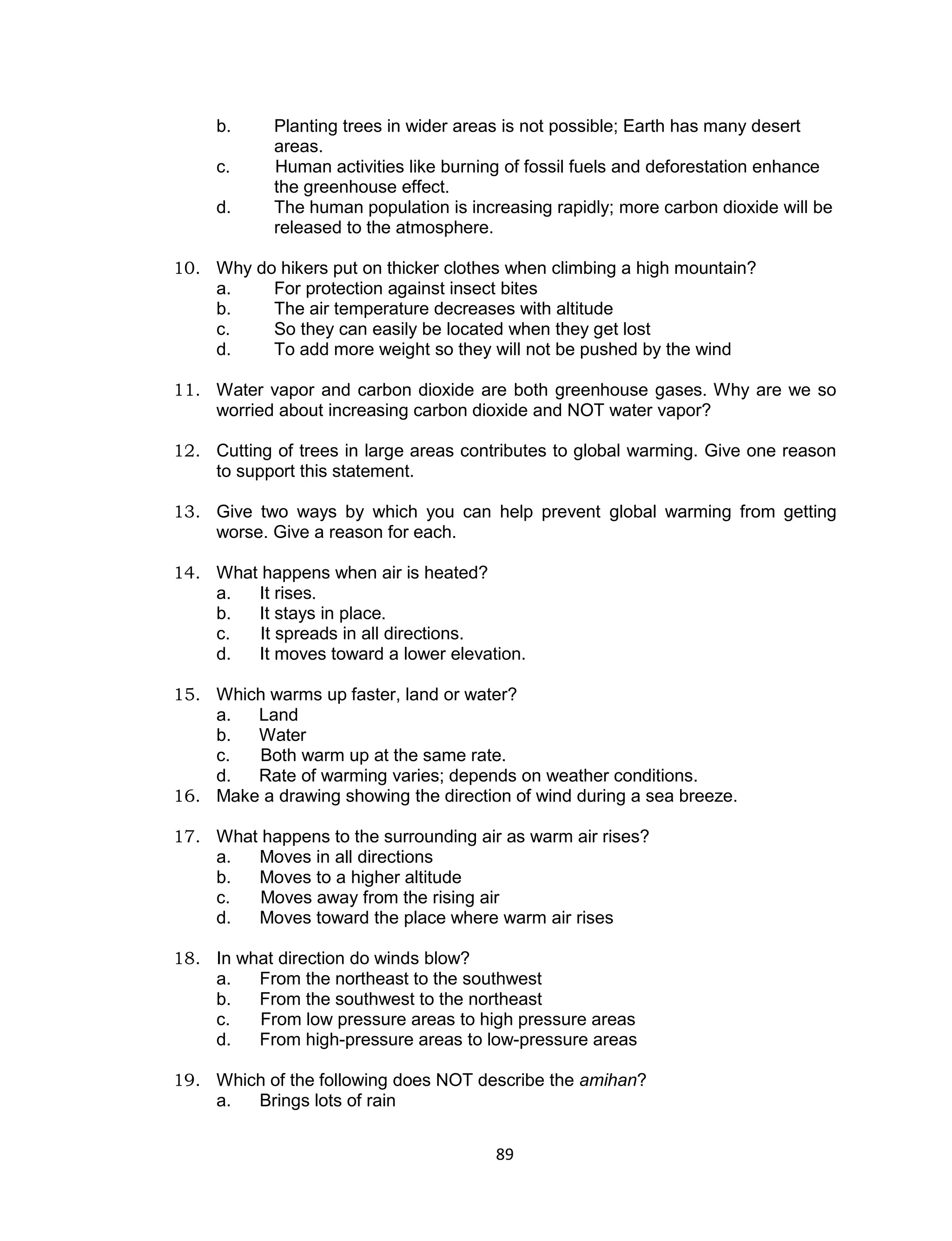 b.     Planting trees in wider areas is not possible; Earth has many desert
            areas.
     c.     Human activities like burning of fossil fuels and deforestation enhance
            the greenhouse effect.
     d.     The human population is increasing rapidly; more carbon dioxide will be
            released to the atmosphere.

10. Why do hikers put on thicker clothes when climbing a high mountain?
    a.    For protection against insect bites
    b.    The air temperature decreases with altitude
    c.    So they can easily be located when they get lost
    d.    To add more weight so they will not be pushed by the wind

11. Water vapor and carbon dioxide are both greenhouse gases. Why are we so
    worried about increasing carbon dioxide and NOT water vapor?

12. Cutting of trees in large areas contributes to global warming. Give one reason
    to support this statement.

13. Give two ways by which you can help prevent global warming from getting
    worse. Give a reason for each.

14. What happens when air is heated?
    a.  It rises.
    b.  It stays in place.
    c.   It spreads in all directions.
    d.  It moves toward a lower elevation.

15. Which warms up faster, land or water?
    a.  Land
    b.  Water
    c.  Both warm up at the same rate.
    d.  Rate of warming varies; depends on weather conditions.
16. Make a drawing showing the direction of wind during a sea breeze.

17. What happens to the surrounding air as warm air rises?
    a.  Moves in all directions
    b.  Moves to a higher altitude
    c.   Moves away from the rising air
    d.  Moves toward the place where warm air rises

18. In what direction do winds blow?
    a.   From the northeast to the southwest
    b.   From the southwest to the northeast
    c.   From low pressure areas to high pressure areas
    d.   From high-pressure areas to low-pressure areas

19. Which of the following does NOT describe the amihan?
    a.  Brings lots of rain


                                        89
 