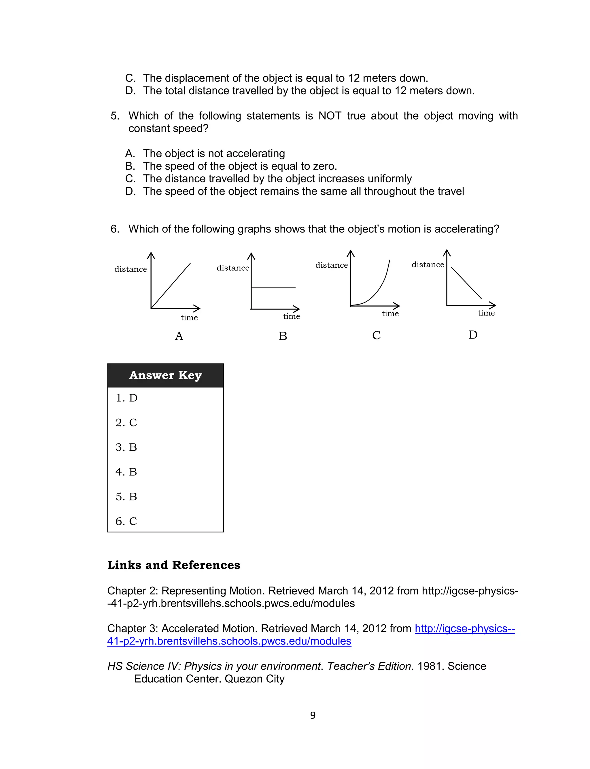 C. The displacement of the object is equal to 12 meters down.
   D. The total distance travelled by the object is equal to 12 meters down.

5. Which of the following statements is NOT true about the object moving with
   constant speed?

   A.   The object is not accelerating
   B.   The speed of the object is equal to zero.
   C.   The distance travelled by the object increases uniformly
   D.   The speed of the object remains the same all throughout the travel


6. Which of the following graphs shows that the object’s motion is accelerating?


                       distance            distance               distance
 distance




                                    time                   time                  time
               time

              A                    B                   C                     D


    Answer Key
 1. D

 2. C

 3. B

 4. B

 5. B

 6. C



Links and References

Chapter 2: Representing Motion. Retrieved March 14, 2012 from http://igcse-physics-
-41-p2-yrh.brentsvillehs.schools.pwcs.edu/modules

Chapter 3: Accelerated Motion. Retrieved March 14, 2012 from http://igcse-physics--
41-p2-yrh.brentsvillehs.schools.pwcs.edu/modules

HS Science IV: Physics in your environment. Teacher’s Edition. 1981. Science
    Education Center. Quezon City


                                           9
 