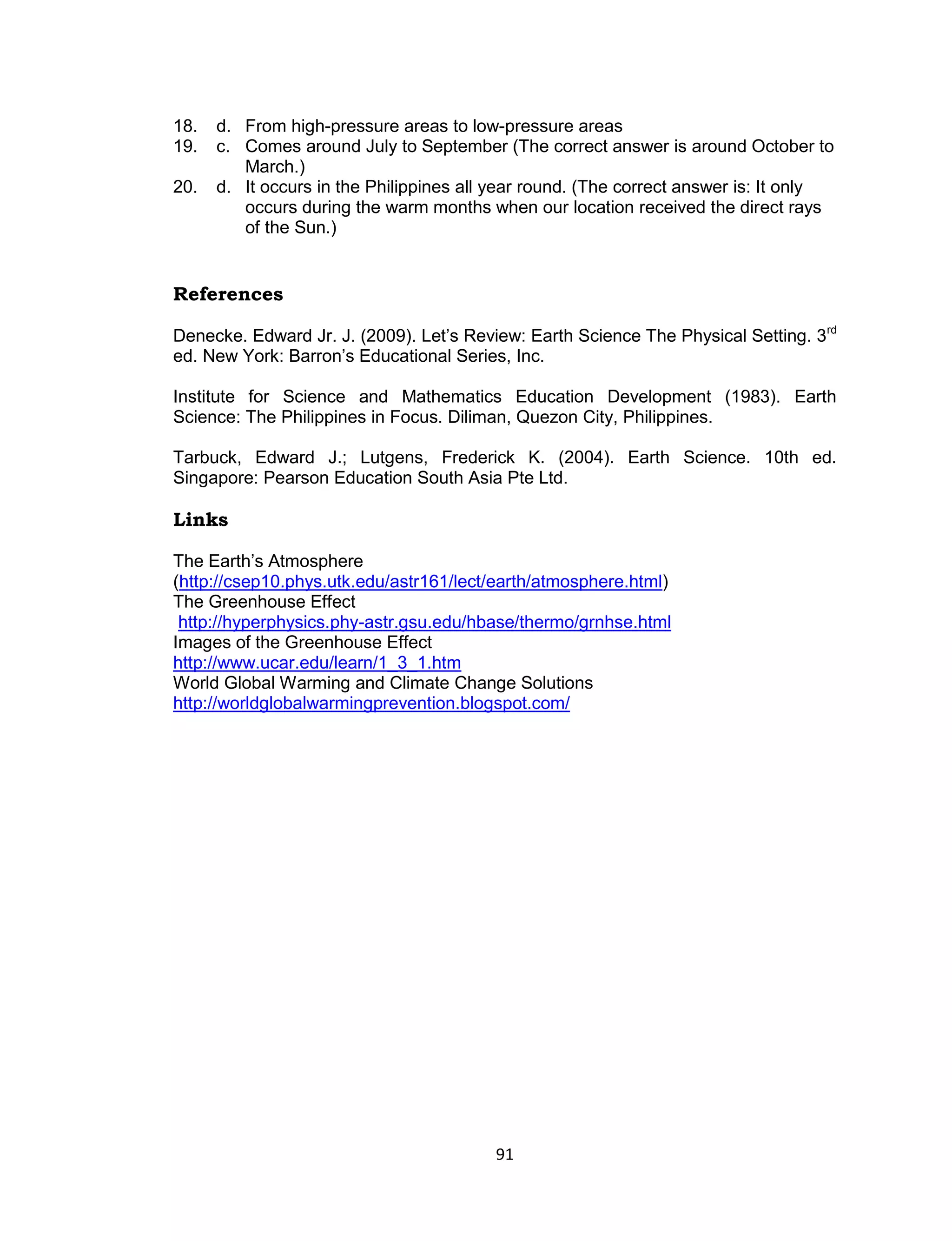 18.   d. From high-pressure areas to low-pressure areas
19.   c. Comes around July to September (The correct answer is around October to
         March.)
20.   d. It occurs in the Philippines all year round. (The correct answer is: It only
         occurs during the warm months when our location received the direct rays
         of the Sun.)


References

Denecke. Edward Jr. J. (2009). Let’s Review: Earth Science The Physical Setting. 3rd
ed. New York: Barron’s Educational Series, Inc.

Institute for Science and Mathematics Education Development (1983). Earth
Science: The Philippines in Focus. Diliman, Quezon City, Philippines.

Tarbuck, Edward J.; Lutgens, Frederick K. (2004). Earth Science. 10th ed.
Singapore: Pearson Education South Asia Pte Ltd.

Links

The Earth’s Atmosphere
(http://csep10.phys.utk.edu/astr161/lect/earth/atmosphere.html)
The Greenhouse Effect
 http://hyperphysics.phy-astr.gsu.edu/hbase/thermo/grnhse.html
Images of the Greenhouse Effect
http://www.ucar.edu/learn/1_3_1.htm
World Global Warming and Climate Change Solutions
http://worldglobalwarmingprevention.blogspot.com/




                                         91
 
