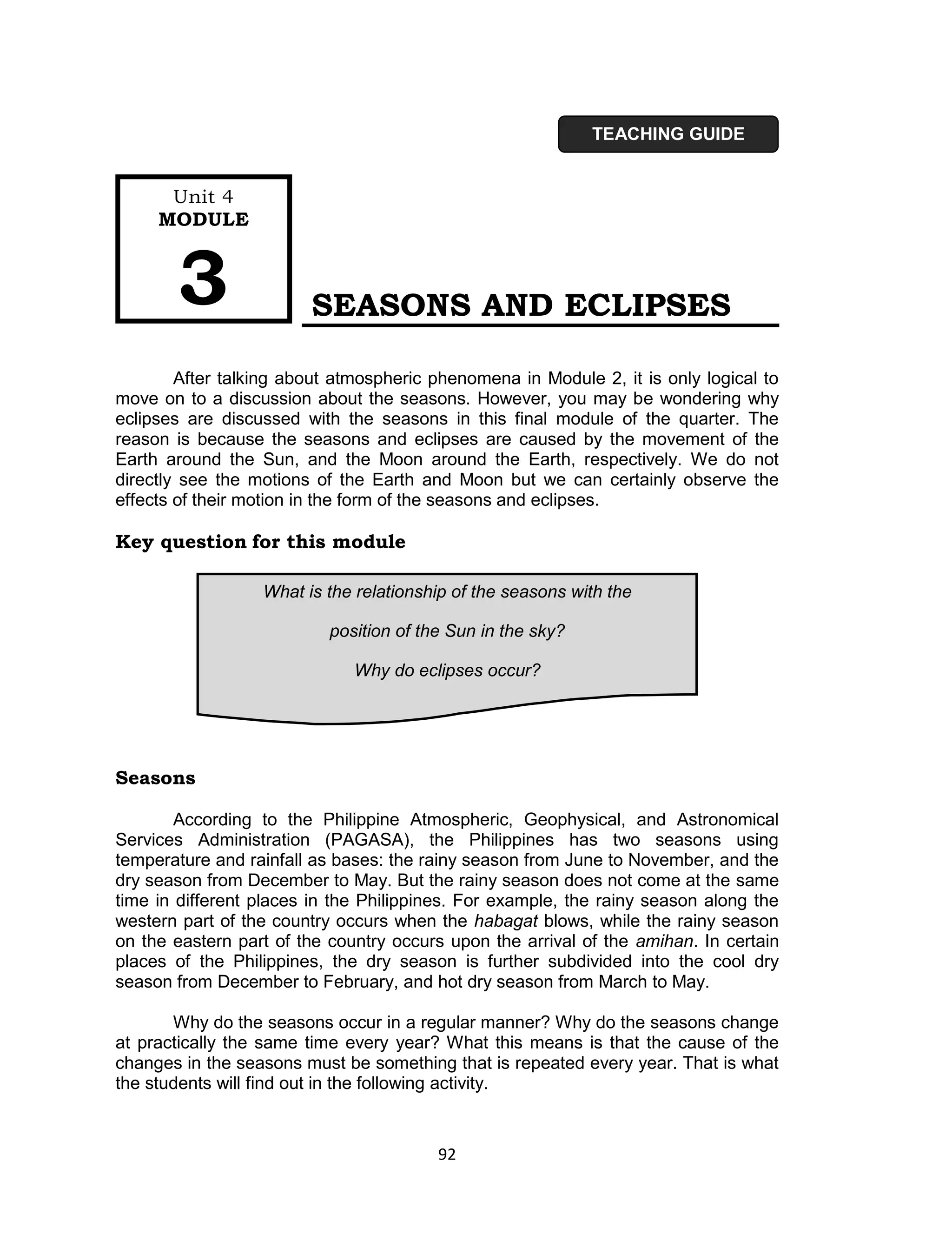 TEACHING GUIDE


      Unit 4
     MODULE



       3                SEASONS AND ECLIPSES

        After talking about atmospheric phenomena in Module 2, it is only logical to
move on to a discussion about the seasons. However, you may be wondering why
eclipses are discussed with the seasons in this final module of the quarter. The
reason is because the seasons and eclipses are caused by the movement of the
Earth around the Sun, and the Moon around the Earth, respectively. We do not
directly see the motions of the Earth and Moon but we can certainly observe the
effects of their motion in the form of the seasons and eclipses.

Key question for this module

                  What is the relationship of the seasons with the

                           position of the Sun in the sky?

                              Why do eclipses occur?




Seasons

        According to the Philippine Atmospheric, Geophysical, and Astronomical
Services Administration (PAGASA), the Philippines has two seasons using
temperature and rainfall as bases: the rainy season from June to November, and the
dry season from December to May. But the rainy season does not come at the same
time in different places in the Philippines. For example, the rainy season along the
western part of the country occurs when the habagat blows, while the rainy season
on the eastern part of the country occurs upon the arrival of the amihan. In certain
places of the Philippines, the dry season is further subdivided into the cool dry
season from December to February, and hot dry season from March to May.

       Why do the seasons occur in a regular manner? Why do the seasons change
at practically the same time every year? What this means is that the cause of the
changes in the seasons must be something that is repeated every year. That is what
the students will find out in the following activity.


                                         92
 