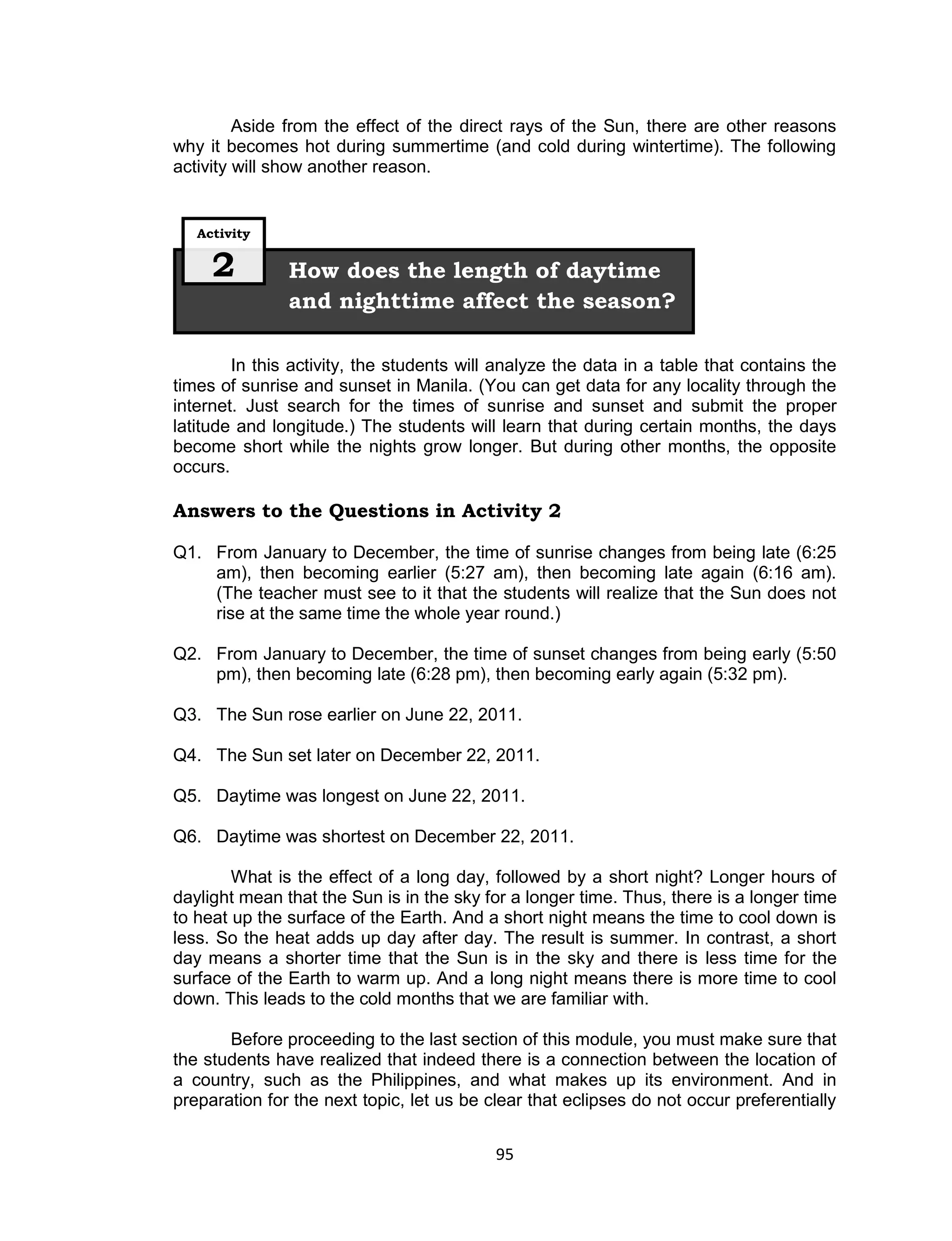 Aside from the effect of the direct rays of the Sun, there are other reasons
why it becomes hot during summertime (and cold during wintertime). The following
activity will show another reason.


   Activity


     2         How does the length of daytime
               and nighttime affect the season?

        In this activity, the students will analyze the data in a table that contains the
times of sunrise and sunset in Manila. (You can get data for any locality through the
internet. Just search for the times of sunrise and sunset and submit the proper
latitude and longitude.) The students will learn that during certain months, the days
become short while the nights grow longer. But during other months, the opposite
occurs.

Answers to the Questions in Activity 2

Q1. From January to December, the time of sunrise changes from being late (6:25
    am), then becoming earlier (5:27 am), then becoming late again (6:16 am).
    (The teacher must see to it that the students will realize that the Sun does not
    rise at the same time the whole year round.)

Q2. From January to December, the time of sunset changes from being early (5:50
    pm), then becoming late (6:28 pm), then becoming early again (5:32 pm).

Q3. The Sun rose earlier on June 22, 2011.

Q4. The Sun set later on December 22, 2011.

Q5. Daytime was longest on June 22, 2011.

Q6. Daytime was shortest on December 22, 2011.

        What is the effect of a long day, followed by a short night? Longer hours of
daylight mean that the Sun is in the sky for a longer time. Thus, there is a longer time
to heat up the surface of the Earth. And a short night means the time to cool down is
less. So the heat adds up day after day. The result is summer. In contrast, a short
day means a shorter time that the Sun is in the sky and there is less time for the
surface of the Earth to warm up. And a long night means there is more time to cool
down. This leads to the cold months that we are familiar with.

       Before proceeding to the last section of this module, you must make sure that
the students have realized that indeed there is a connection between the location of
a country, such as the Philippines, and what makes up its environment. And in
preparation for the next topic, let us be clear that eclipses do not occur preferentially


                                           95
 