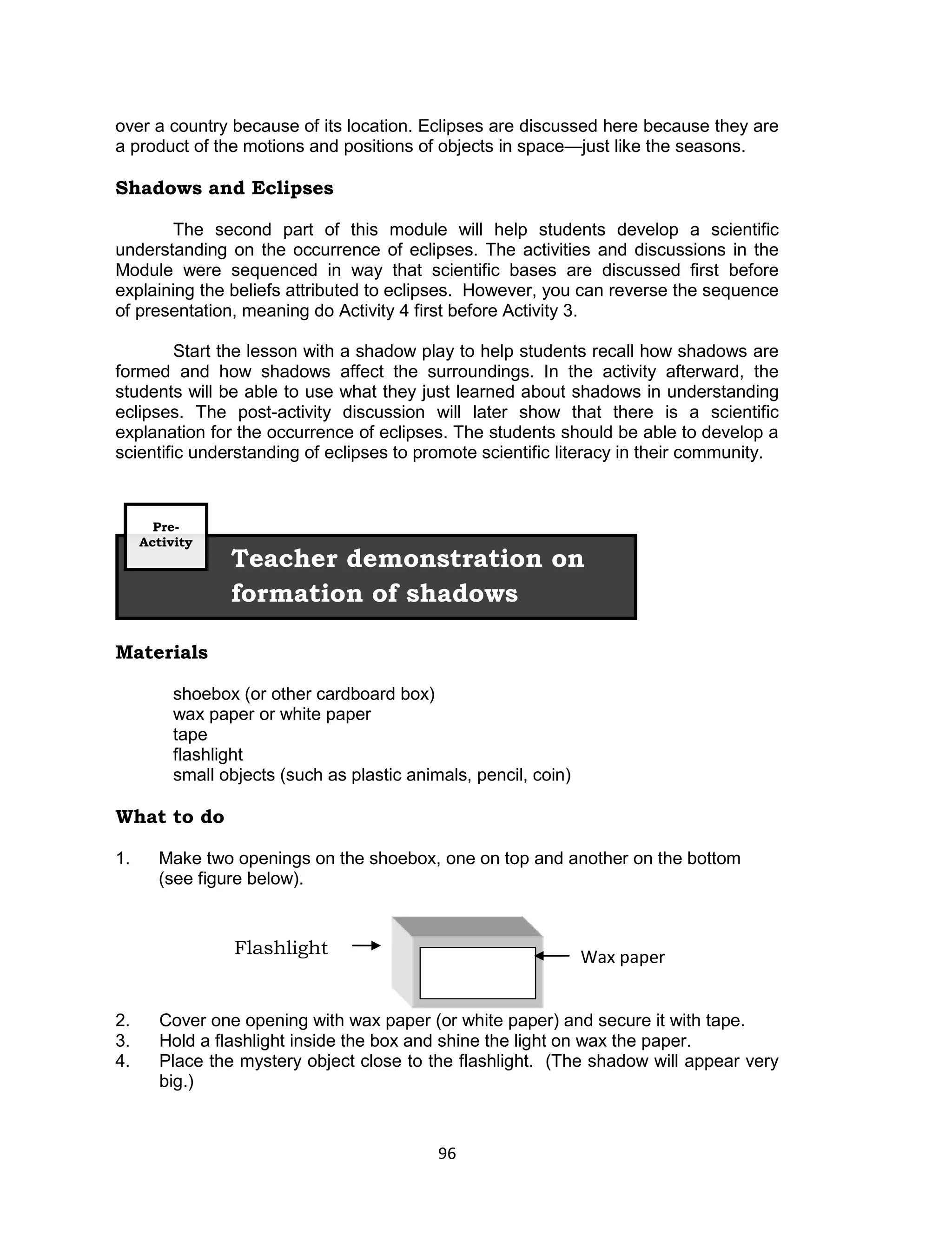 over a country because of its location. Eclipses are discussed here because they are
a product of the motions and positions of objects in space—just like the seasons.

Shadows and Eclipses

        The second part of this module will help students develop a scientific
understanding on the occurrence of eclipses. The activities and discussions in the
Module were sequenced in way that scientific bases are discussed first before
explaining the beliefs attributed to eclipses. However, you can reverse the sequence
of presentation, meaning do Activity 4 first before Activity 3.

         Start the lesson with a shadow play to help students recall how shadows are
formed and how shadows affect the surroundings. In the activity afterward, the
students will be able to use what they just learned about shadows in understanding
eclipses. The post-activity discussion will later show that there is a scientific
explanation for the occurrence of eclipses. The students should be able to develop a
scientific understanding of eclipses to promote scientific literacy in their community.



       Pre-
     Activity
                 Teacher demonstration on
                 formation of shadows

Materials

          shoebox (or other cardboard box)
          wax paper or white paper
          tape
          flashlight
          small objects (such as plastic animals, pencil, coin)

What to do

1.     Make two openings on the shoebox, one on top and another on the bottom
       (see figure below).


                  Flashlight                                      Wax paper


2.     Cover one opening with wax paper (or white paper) and secure it with tape.
3.     Hold a flashlight inside the box and shine the light on wax the paper.
4.     Place the mystery object close to the flashlight. (The shadow will appear very
       big.)



                                             96
 