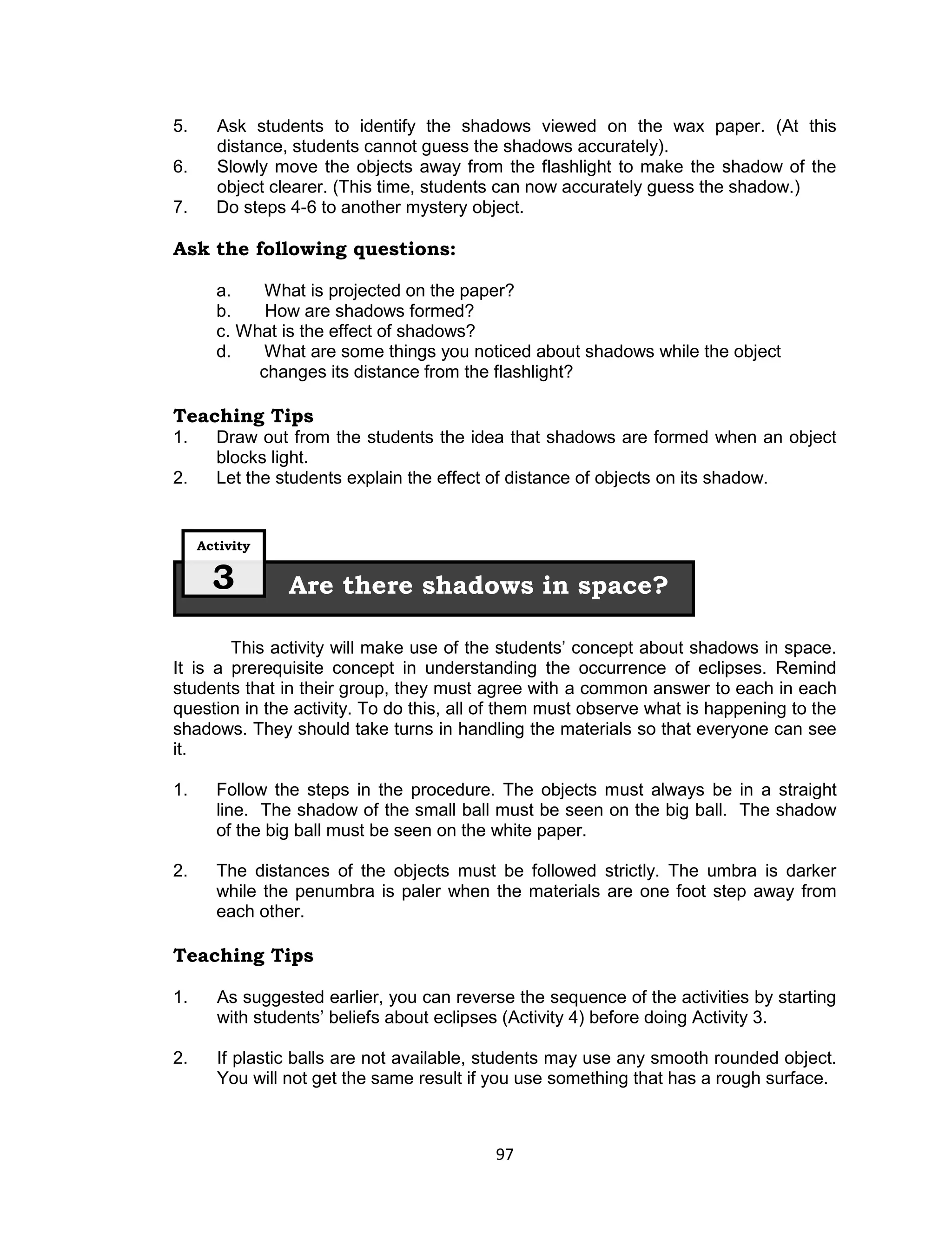 5.     Ask students to identify the shadows viewed on the wax paper. (At this
       distance, students cannot guess the shadows accurately).
6.     Slowly move the objects away from the flashlight to make the shadow of the
       object clearer. (This time, students can now accurately guess the shadow.)
7.     Do steps 4-6 to another mystery object.

Ask the following questions:

       a.    What is projected on the paper?
       b.    How are shadows formed?
       c. What is the effect of shadows?
       d.    What are some things you noticed about shadows while the object
            changes its distance from the flashlight?

Teaching Tips
1.     Draw out from the students the idea that shadows are formed when an object
       blocks light.
2.     Let the students explain the effect of distance of objects on its shadow.


     Activity


       3        Are there shadows in space?

        This activity will make use of the students’ concept about shadows in space.
It is a prerequisite concept in understanding the occurrence of eclipses. Remind
students that in their group, they must agree with a common answer to each in each
question in the activity. To do this, all of them must observe what is happening to the
shadows. They should take turns in handling the materials so that everyone can see
it.

1.     Follow the steps in the procedure. The objects must always be in a straight
       line. The shadow of the small ball must be seen on the big ball. The shadow
       of the big ball must be seen on the white paper.

2.     The distances of the objects must be followed strictly. The umbra is darker
       while the penumbra is paler when the materials are one foot step away from
       each other.

Teaching Tips

1.     As suggested earlier, you can reverse the sequence of the activities by starting
       with students’ beliefs about eclipses (Activity 4) before doing Activity 3.

2.     If plastic balls are not available, students may use any smooth rounded object.
       You will not get the same result if you use something that has a rough surface.



                                           97
 
