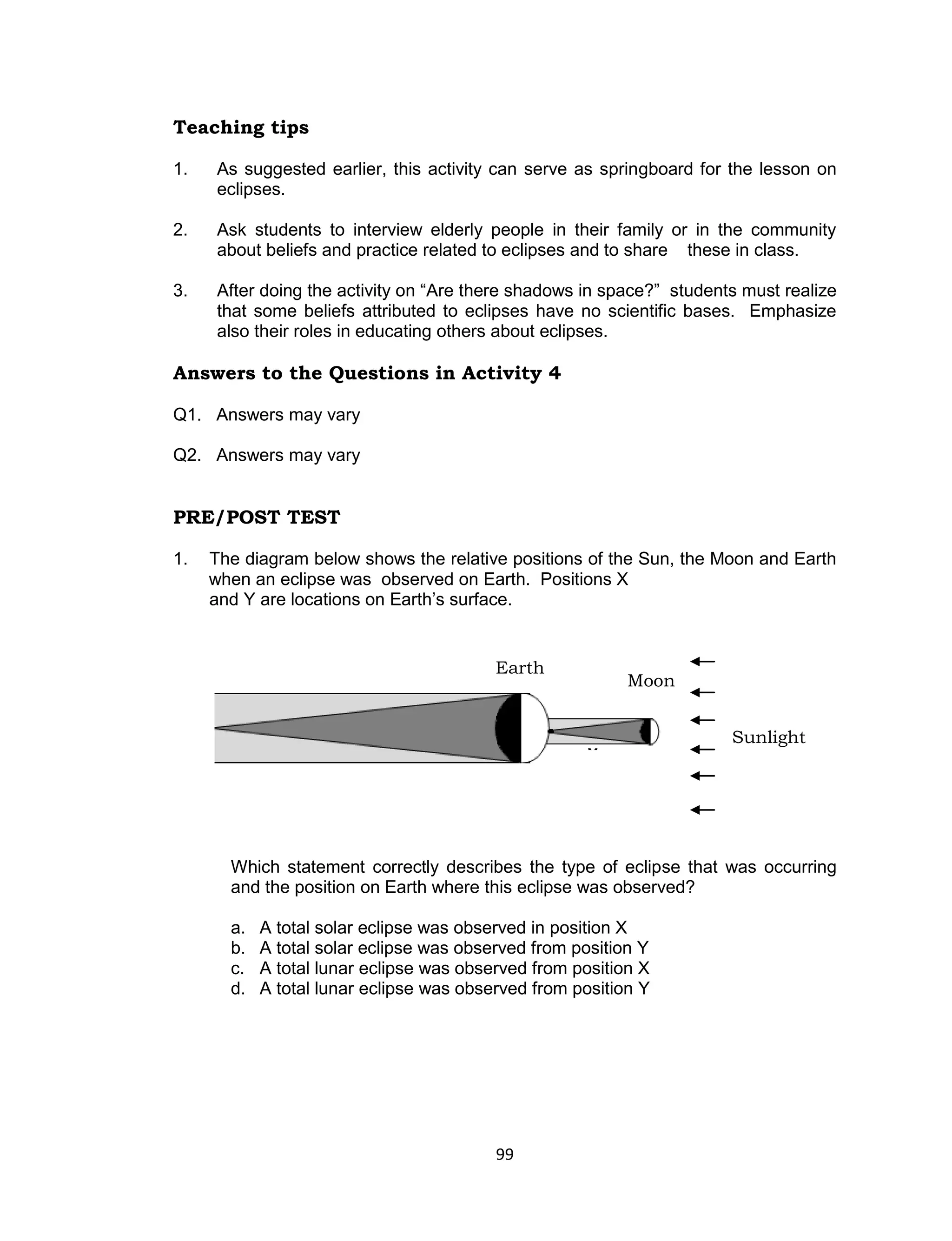 Teaching tips

1.   As suggested earlier, this activity can serve as springboard for the lesson on
     eclipses.

2.   Ask students to interview elderly people in their family or in the community
     about beliefs and practice related to eclipses and to share these in class.

3.   After doing the activity on “Are there shadows in space?” students must realize
     that some beliefs attributed to eclipses have no scientific bases. Emphasize
     also their roles in educating others about eclipses.

Answers to the Questions in Activity 4

Q1. Answers may vary

Q2. Answers may vary


PRE/POST TEST

1.   The diagram below shows the relative positions of the Sun, the Moon and Earth
     when an eclipse was observed on Earth. Positions X
     and Y are locations on Earth’s surface.


                                          Earth
                                                           Moon


                                          Y                           Sunlight
                                                                       Sunlight
                                                    ●X




       Which statement correctly describes the type of eclipse that was occurring
       and the position on Earth where this eclipse was observed?

       a.   A total solar eclipse was observed in position X
       b.   A total solar eclipse was observed from position Y
       c.   A total lunar eclipse was observed from position X
       d.   A total lunar eclipse was observed from position Y




                                          99
 