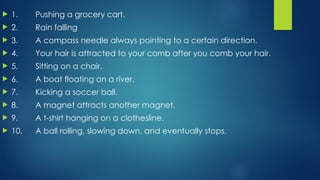  1. Pushing a grocery cart.
 2. Rain falling
 3. A compass needle always pointing to a certain direction.
 4. Your hair is attracted to your comb after you comb your hair.
 5. Sitting on a chair.
 6. A boat floating on a river.
 7. Kicking a soccer ball.
 8. A magnet attracts another magnet.
 9. A t-shirt hanging on a clothesline.
 10. A ball rolling, slowing down, and eventually stops.
 