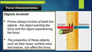 Objects Involved
 Forces always involve at least two
objects - the object exerting the
force and the object experiencing
the force.
 The properties of these objects,
such as their mass, surface area,
and texture, can affect the force.
Force Characteristics
C. Developing and Deepening Understanding
 