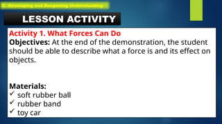 LESSON ACTIVITY
Activity 1. What Forces Can Do
Objectives: At the end of the demonstration, the student
should be able to describe what a force is and its effect on
objects.
Materials:
 soft rubber ball
 rubber band
 toy car
C. Developing and Deepening Understanding
 