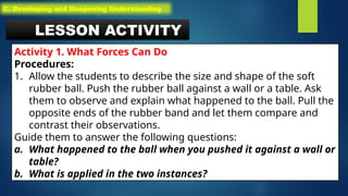 LESSON ACTIVITY
Activity 1. What Forces Can Do
Procedures:
1. Allow the students to describe the size and shape of the soft
rubber ball. Push the rubber ball against a wall or a table. Ask
them to observe and explain what happened to the ball. Pull the
opposite ends of the rubber band and let them compare and
contrast their observations.
Guide them to answer the following questions:
a. What happened to the ball when you pushed it against a wall or
table?
b. What is applied in the two instances?
C. Developing and Deepening Understanding
 