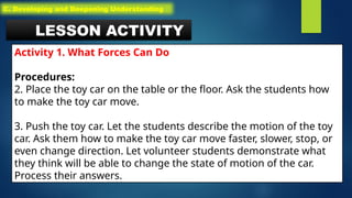LESSON ACTIVITY
Activity 1. What Forces Can Do
Procedures:
2. Place the toy car on the table or the floor. Ask the students how
to make the toy car move.
3. Push the toy car. Let the students describe the motion of the toy
car. Ask them how to make the toy car move faster, slower, stop, or
even change direction. Let volunteer students demonstrate what
they think will be able to change the state of motion of the car.
Process their answers.
C. Developing and Deepening Understanding
 