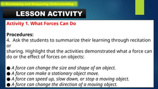LESSON ACTIVITY
Activity 1. What Forces Can Do
Procedures:
4. Ask the students to summarize their learning through recitation
or
sharing. Highlight that the activities demonstrated what a force can
do or the effect of forces on objects:
● A force can change the size and shape of an object.
● A force can make a stationary object move.
● A force can speed up, slow down, or stop a moving object.
● A force can change the direction of a moving object.
C. Developing and Deepening Understanding
 