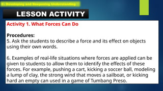 LESSON ACTIVITY
Activity 1. What Forces Can Do
Procedures:
5. Ask the students to describe a force and its effect on objects
using their own words.
6. Examples of real-life situations where forces are applied can be
given to students to allow them to identify the effects of these
forces. For example, pushing a cart, kicking a soccer ball, modeling
a lump of clay, the strong wind that moves a sailboat, or kicking
hard an empty can used in a game of Tumbang Preso.
C. Developing and Deepening Understanding
 