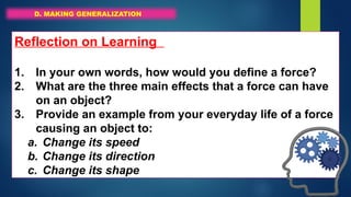 D. MAKING GENERALIZATION
Reflection on Learning
1. In your own words, how would you define a force?
2. What are the three main effects that a force can have
on an object?
3. Provide an example from your everyday life of a force
causing an object to:
a. Change its speed
b. Change its direction
c. Change its shape
 
