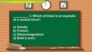 E. EVALUATING LEARNING
E. EVALUATING LEARNING
E. EVALUATING LEARNING
_________ 3. Which of these is an example
of a contact force?
a) Gravity
b) Friction
c) Electromagnetism
d) Both b and c
 