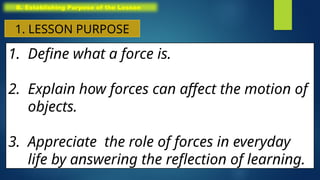 1. Define what a force is.
2. Explain how forces can affect the motion of
objects.
3. Appreciate the role of forces in everyday
life by answering the reflection of learning.
B. Establishing Purpose of the Lesson
1. LESSON PURPOSE
 