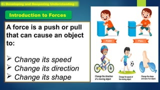 A force is a push or pull
that can cause an object
to:
 Change its speed
 Change its direction
 Change its shape
Introduction to Forces
C. Developing and Deepening Understanding
 
