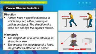 Direction
 Forces have a specific direction in
which they act, either pushing or
pulling an object. The direction of a
force can change the object's motion.
Magnitude
 The magnitude of a force refers to its
strength or size.
 The greater the magnitude of a force,
the greater its effect on an object.
Force Characteristics
C. Developing and Deepening Understanding
 