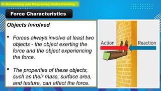 Objects Involved
 Forces always involve at least two
objects - the object exerting the
force and the object experiencing
the force.
 The properties of these objects,
such as their mass, surface area,
and texture, can affect the force.
Force Characteristics
C. Developing and Deepening Understanding
 