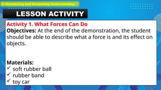 LESSON ACTIVITY
Activity 1. What Forces Can Do
Objectives: At the end of the demonstration, the student
should be able to describe what a force is and its effect on
objects.
Materials:
 soft rubber ball
 rubber band
 toy car
C. Developing and Deepening Understanding
 