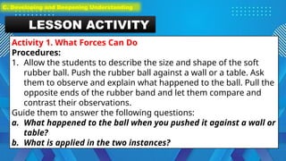 LESSON ACTIVITY
Activity 1. What Forces Can Do
Procedures:
1. Allow the students to describe the size and shape of the soft
rubber ball. Push the rubber ball against a wall or a table. Ask
them to observe and explain what happened to the ball. Pull the
opposite ends of the rubber band and let them compare and
contrast their observations.
Guide them to answer the following questions:
a. What happened to the ball when you pushed it against a wall or
table?
b. What is applied in the two instances?
C. Developing and Deepening Understanding
 