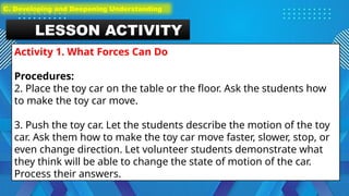 LESSON ACTIVITY
Activity 1. What Forces Can Do
Procedures:
2. Place the toy car on the table or the floor. Ask the students how
to make the toy car move.
3. Push the toy car. Let the students describe the motion of the toy
car. Ask them how to make the toy car move faster, slower, stop, or
even change direction. Let volunteer students demonstrate what
they think will be able to change the state of motion of the car.
Process their answers.
C. Developing and Deepening Understanding
 