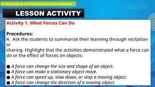 LESSON ACTIVITY
Activity 1. What Forces Can Do
Procedures:
4. Ask the students to summarize their learning through recitation
or
sharing. Highlight that the activities demonstrated what a force can
do or the effect of forces on objects:
● A force can change the size and shape of an object.
● A force can make a stationary object move.
● A force can speed up, slow down, or stop a moving object.
● A force can change the direction of a moving object.
C. Developing and Deepening Understanding
 