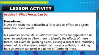 LESSON ACTIVITY
Activity 1. What Forces Can Do
Procedures:
5. Ask the students to describe a force and its effect on objects
using their own words.
6. Examples of real-life situations where forces are applied can be
given to students to allow them to identify the effects of these
forces. For example, pushing a cart, kicking a soccer ball, modeling
a lump of clay, the strong wind that moves a sailboat, or kicking
hard an empty can used in a game of Tumbang Preso.
C. Developing and Deepening Understanding
 