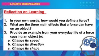 D. MAKING GENERALIZATION
Reflection on Learning
1. In your own words, how would you define a force?
2. What are the three main effects that a force can have
on an object?
3. Provide an example from your everyday life of a force
causing an object to:
a. Change its speed
b. Change its direction
c. Change its shape
 