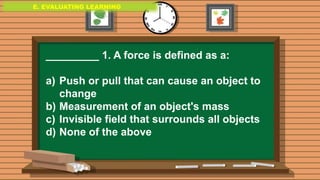 E. EVALUATING LEARNING
E. EVALUATING LEARNING
E. EVALUATING LEARNING
_________ 1. A force is defined as a:
a) Push or pull that can cause an object to
change
b) Measurement of an object's mass
c) Invisible field that surrounds all objects
d) None of the above
 