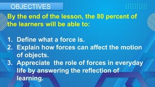 By the end of the lesson, the 80 percent of
the learners will be able to:
1. Define what a force is.
2. Explain how forces can affect the motion
of objects.
3. Appreciate the role of forces in everyday
life by answering the reflection of
learning.
OBJECTIVES
 