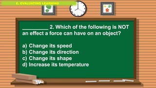 E. EVALUATING LEARNING
E. EVALUATING LEARNING
E. EVALUATING LEARNING
_________ 2. Which of the following is NOT
an effect a force can have on an object?
a) Change its speed
b) Change its direction
c) Change its shape
d) Increase its temperature
 