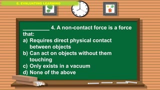 E. EVALUATING LEARNING
E. EVALUATING LEARNING
E. EVALUATING LEARNING
_________ 4. A non-contact force is a force
that:
a) Requires direct physical contact
between objects
b) Can act on objects without them
touching
c) Only exists in a vacuum
d) None of the above
 