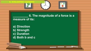 E. EVALUATING LEARNING
E. EVALUATING LEARNING
E. EVALUATING LEARNING
_________ 6. The magnitude of a force is a
measure of its:
a) Direction
b) Strength
c) Duration
d) Both b and c
 