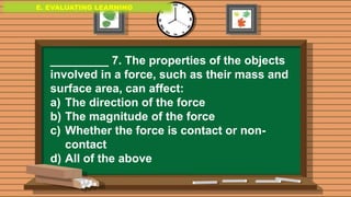 E. EVALUATING LEARNING
E. EVALUATING LEARNING
E. EVALUATING LEARNING
_________ 7. The properties of the objects
involved in a force, such as their mass and
surface area, can affect:
a) The direction of the force
b) The magnitude of the force
c) Whether the force is contact or non-
contact
d) All of the above
 
