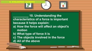 E. EVALUATING LEARNING
E. EVALUATING LEARNING
E. EVALUATING LEARNING
_________ 10. Understanding the
characteristics of a force is important
because it helps explain:
a) How the force will affect an object's
motion
b) What type of force it is
c) The objects involved in the force
d) All of the above
 