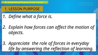 1. Define what a force is.
2. Explain how forces can affect the motion of
objects.
3. Appreciate the role of forces in everyday
life by answering the reflection of learning.
B. Establishing Purpose of the Lesson
1. LESSON PURPOSE
 