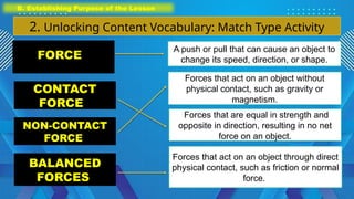 B. Establishing Purpose of the Lesson
2. Unlocking Content Vocabulary: Match Type Activity
CONTACT
FORCE
NON-CONTACT
FORCE
BALANCED
FORCES
Forces that are equal in strength and
opposite in direction, resulting in no net
force on an object.
Forces that act on an object without
physical contact, such as gravity or
magnetism.
Forces that act on an object through direct
physical contact, such as friction or normal
force.
FORCE
A push or pull that can cause an object to
change its speed, direction, or shape.
 