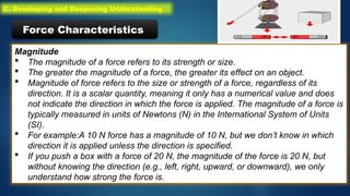 Magnitude
 The magnitude of a force refers to its strength or size.
 The greater the magnitude of a force, the greater its effect on an object.
 Magnitude of force refers to the size or strength of a force, regardless of its
direction. It is a scalar quantity, meaning it only has a numerical value and does
not indicate the direction in which the force is applied. The magnitude of a force is
typically measured in units of Newtons (N) in the International System of Units
(SI).
 For example:A 10 N force has a magnitude of 10 N, but we don’t know in which
direction it is applied unless the direction is specified.
 If you push a box with a force of 20 N, the magnitude of the force is 20 N, but
without knowing the direction (e.g., left, right, upward, or downward), we only
understand how strong the force is.
Force Characteristics
C. Developing and Deepening Understanding
 