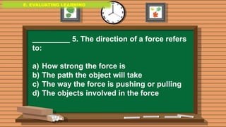 E. EVALUATING LEARNING
E. EVALUATING LEARNING
E. EVALUATING LEARNING
_________ 5. The direction of a force refers
to:
a) How strong the force is
b) The path the object will take
c) The way the force is pushing or pulling
d) The objects involved in the force
 