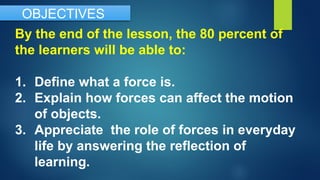 By the end of the lesson, the 80 percent of
the learners will be able to:
1. Define what a force is.
2. Explain how forces can affect the motion
of objects.
3. Appreciate the role of forces in everyday
life by answering the reflection of
learning.
OBJECTIVES
 