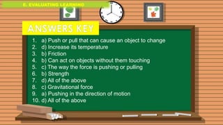 E. EVALUATING LEARNING
E. EVALUATING LEARNING
E. EVALUATING LEARNING
1. a) Push or pull that can cause an object to change
2. d) Increase its temperature
3. b) Friction
4. b) Can act on objects without them touching
5. c) The way the force is pushing or pulling
6. b) Strength
7. d) All of the above
8. c) Gravitational force
9. a) Pushing in the direction of motion
10. d) All of the above
ANSWERS KEY
 